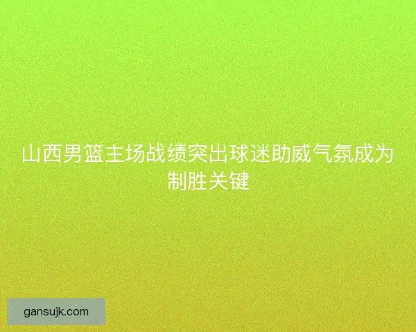 山西男篮主场战绩突出球迷助威气氛成为制胜关键