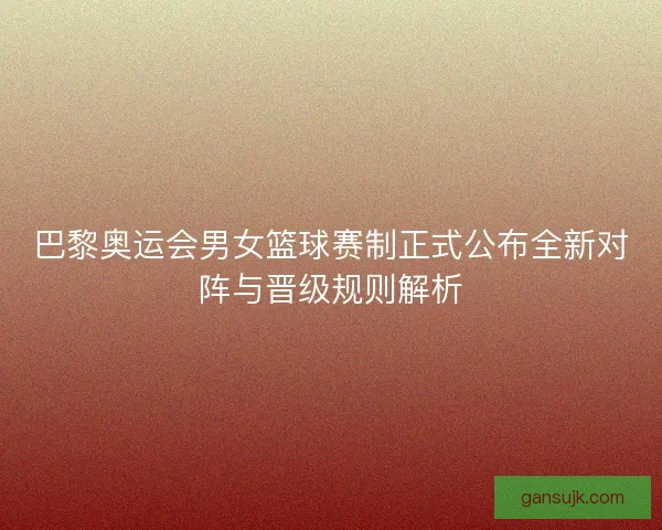 巴黎奥运会男女篮球赛制正式公布全新对阵与晋级规则解析