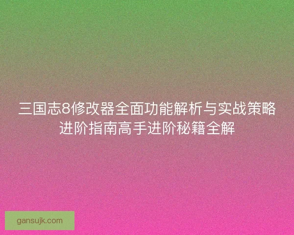 三国志8修改器全面功能解析与实战策略进阶指南高手进阶秘籍全解