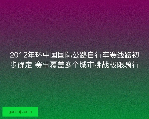 2012年环中国国际公路自行车赛线路初步确定 赛事覆盖多个城市挑战极限骑行